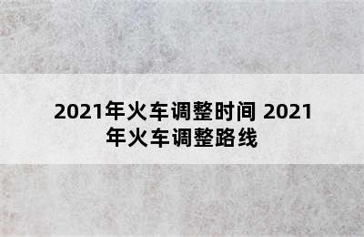 2021年火车调整时间 2021年火车调整路线